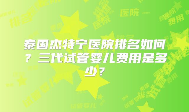 泰国杰特宁医院排名如何？三代试管婴儿费用是多少？