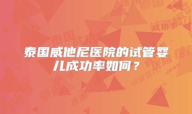 泰国威他尼医院的试管婴儿成功率如何？