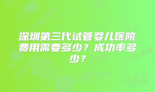深圳第三代试管婴儿医院费用需要多少？成功率多少？