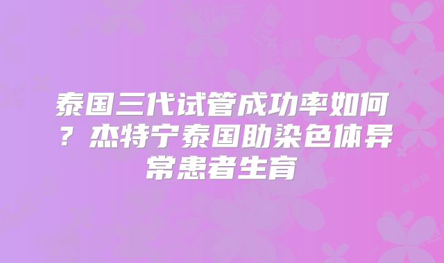泰国三代试管成功率如何？杰特宁泰国助染色体异常患者生育