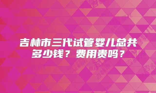 吉林市三代试管婴儿总共多少钱？费用贵吗？