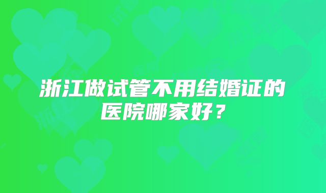 浙江做试管不用结婚证的医院哪家好?