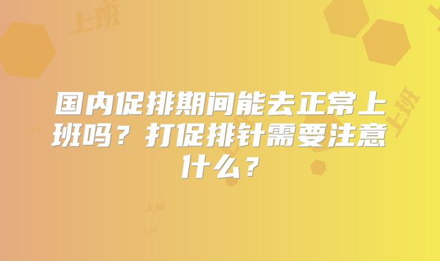 国内促排期间能去正常上班吗?打促排针需要注意什么?