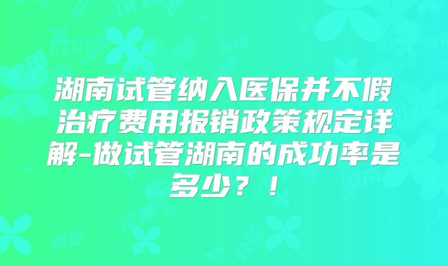 湖南试管纳入医保并不假治疗费用报销政策规定详解-做试管湖南的成功率是多少?!