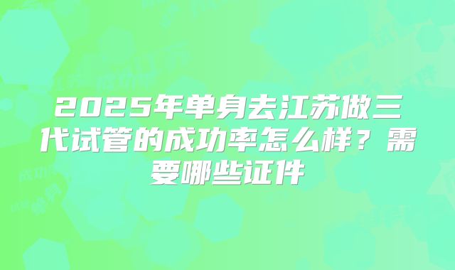 2025年单身去江苏做三代试管的成功率怎么样？需要哪些证件