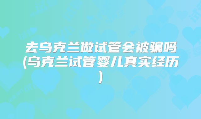 去乌克兰做试管会被骗吗(乌克兰试管婴儿真实经历)