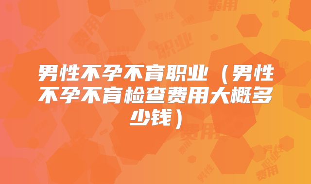 男性不孕不育职业（男性不孕不育检查费用大概多少钱）