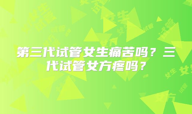第三代试管女生痛苦吗?三代试管女方疼吗?