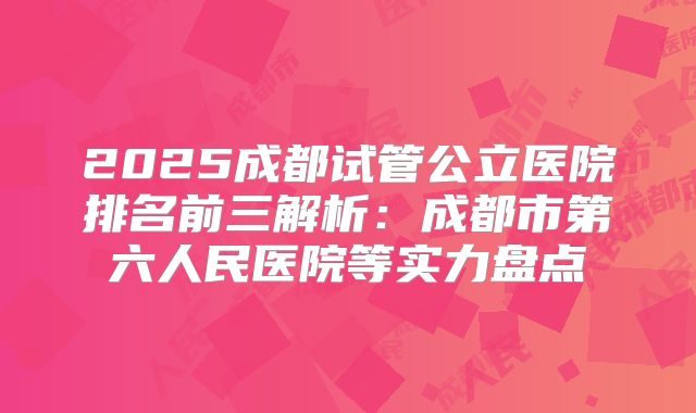 2025成都试管公立医院排名前三解析：成都市第六人民医院等实力盘点