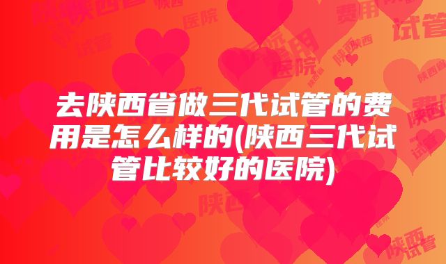 去陕西省做三代试管的费用是怎么样的(陕西三代试管比较好的医院)
