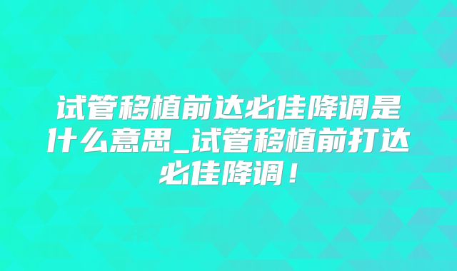 试管移植前达必佳降调是什么意思_试管移植前打达必佳降调！