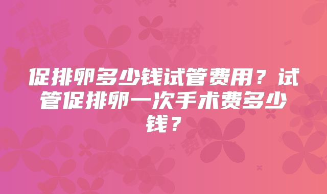 促排卵多少钱试管费用？试管促排卵一次手术费多少钱？
