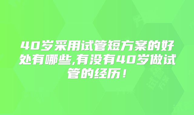 40岁采用试管短方案的好处有哪些,有没有40岁做试管的经历！