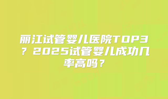 丽江试管婴儿医院TOP3？2025试管婴儿成功几率高吗？