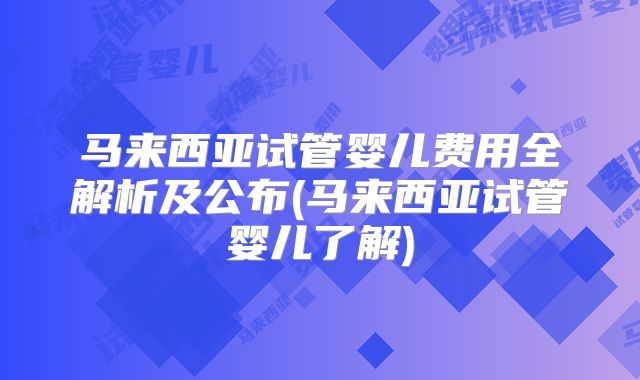 马来西亚试管婴儿费用全解析及公布(马来西亚试管婴儿了解)