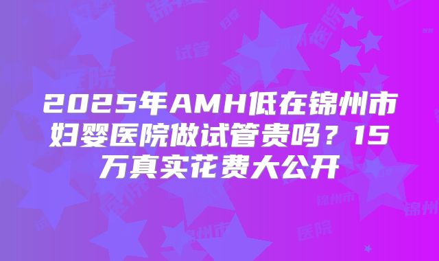 2025年AMH低在锦州市妇婴医院做试管贵吗？15万真实花费大公开