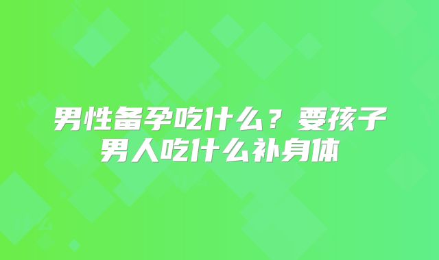 男性备孕吃什么？要孩子男人吃什么补身体