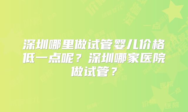 深圳哪里做试管婴儿价格低一点呢？深圳哪家医院做试管？