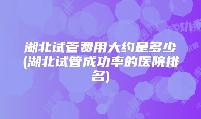 湖北试管费用大约是多少(湖北试管成功率的医院排名)