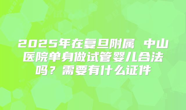 2025年在复旦附属 中山医院单身做试管婴儿合法吗?需要有什么证件
