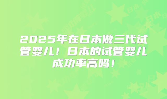 2025年在日本做三代试管婴儿！日本的试管婴儿成功率高吗！