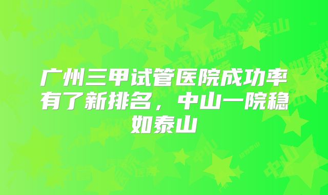 广州三甲试管医院成功率有了新排名，中山一院稳如泰山