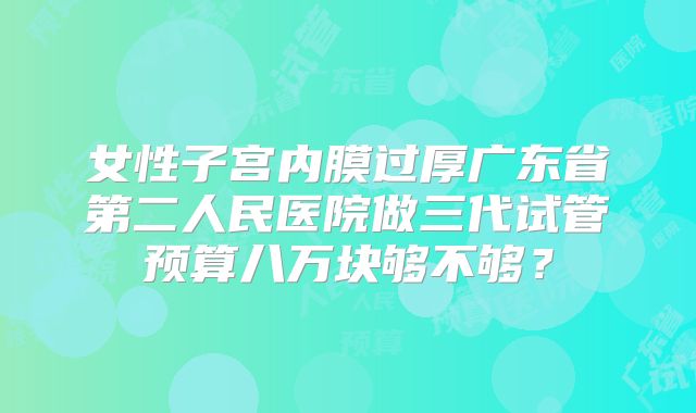 女性子宫内膜过厚广东省第二人民医院做三代试管预算八万块够不够？