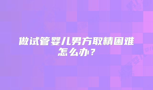 做试管婴儿男方取精困难怎么办？