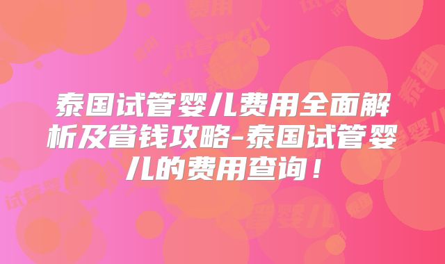 泰国试管婴儿费用全面解析及省钱攻略-泰国试管婴儿的费用查询！