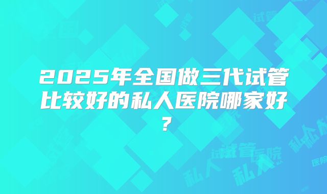 2025年全国做三代试管比较好的私人医院哪家好?