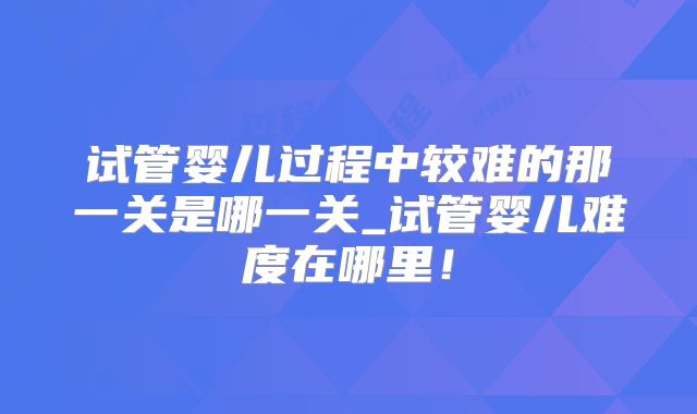 试管婴儿过程中较难的那一关是哪一关_试管婴儿难度在哪里！