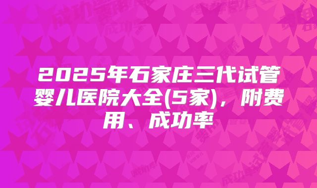 2025年石家庄三代试管婴儿医院大全(5家),附费用、成功率