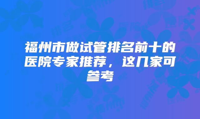 福州市做试管排名前十的医院专家推荐，这几家可参考