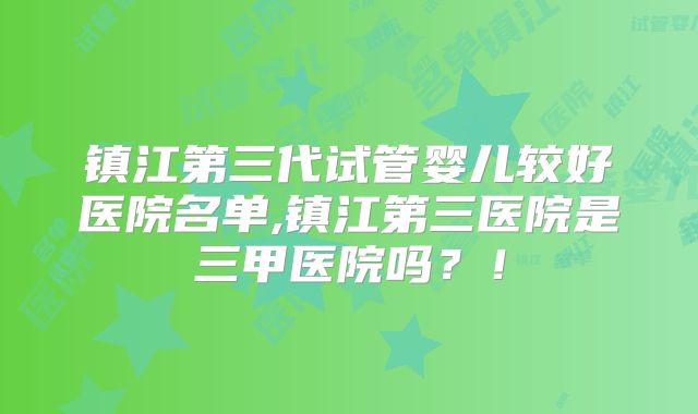 镇江第三代试管婴儿较好医院名单,镇江第三医院是三甲医院吗?!