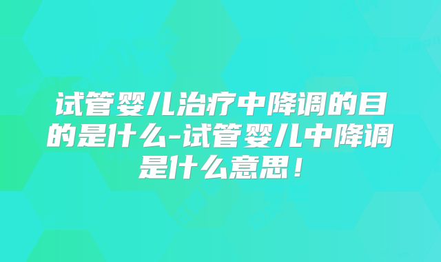 试管婴儿治疗中降调的目的是什么-试管婴儿中降调是什么意思！