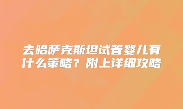 去哈萨克斯坦试管婴儿有什么策略？附上详细攻略