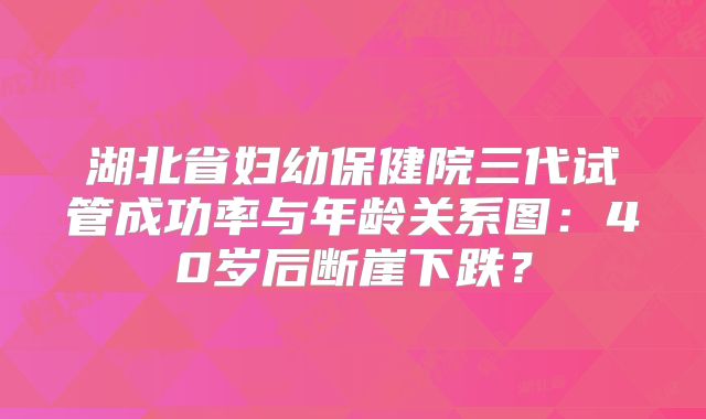 湖北省妇幼保健院三代试管成功率与年龄关系图：40岁后断崖下跌？