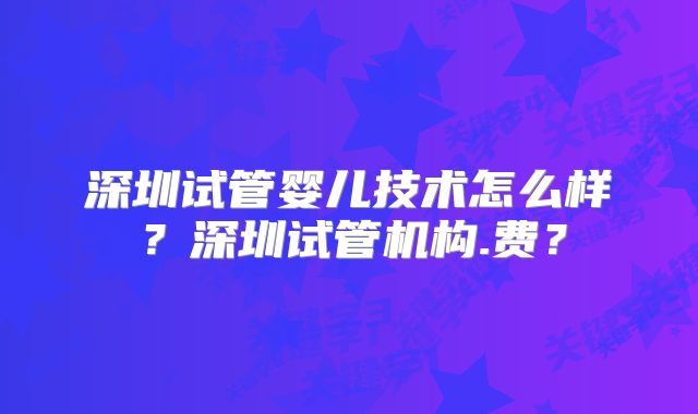 深圳试管婴儿技术怎么样?深圳试管机构.费?