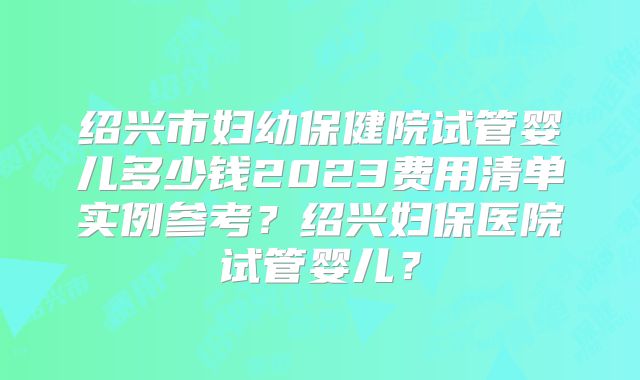 绍兴市妇幼保健院试管婴儿多少钱2023费用清单实例参考？绍兴妇保医院试管婴儿？