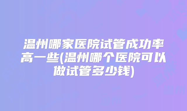 温州哪家医院试管成功率高一些(温州哪个医院可以做试管多少钱)