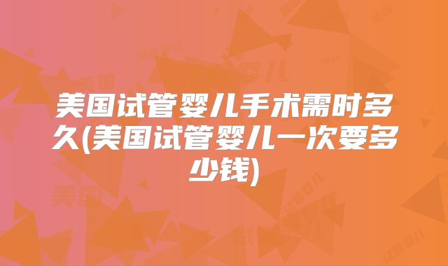 美国试管婴儿手术需时多久(美国试管婴儿一次要多少钱)