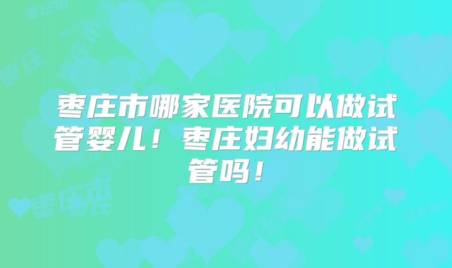 枣庄市哪家医院可以做试管婴儿!枣庄妇幼能做试管吗!