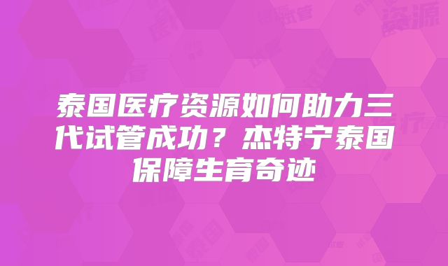 泰国医疗资源如何助力三代试管成功？杰特宁泰国保障生育奇迹