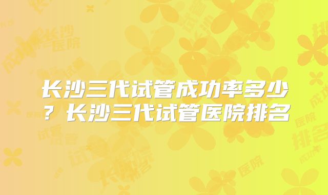 长沙三代试管成功率多少?长沙三代试管医院排名