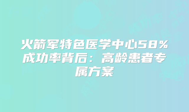 火箭军特色医学中心58%成功率背后：高龄患者专属方案