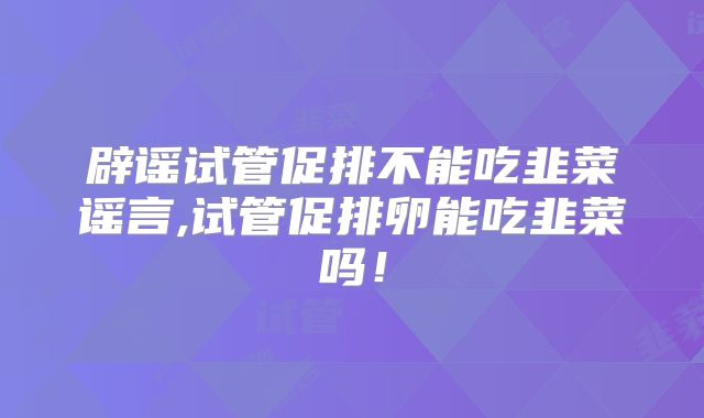 辟谣试管促排不能吃韭菜谣言,试管促排卵能吃韭菜吗！