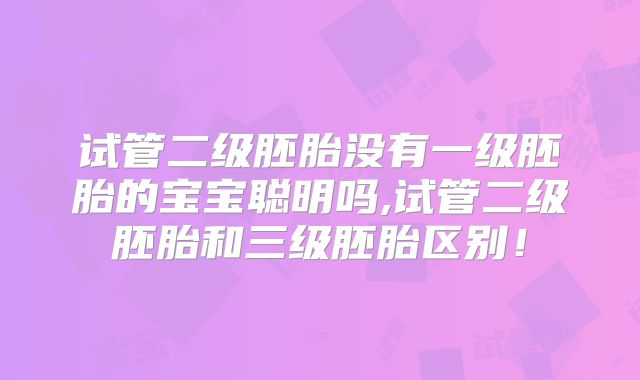 试管二级胚胎没有一级胚胎的宝宝聪明吗,试管二级胚胎和三级胚胎区别！