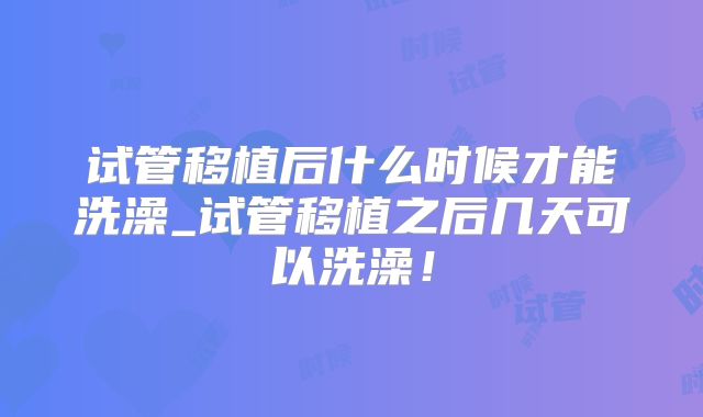 试管移植后什么时候才能洗澡_试管移植之后几天可以洗澡！