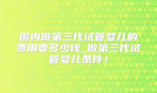 国内做第三代试管婴儿的费用要多少钱_做第三代试管婴儿条件！