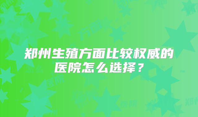 郑州生殖方面比较权威的医院怎么选择？